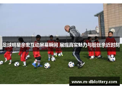 足球明星亲密互动屏幕瞬间 展现真实魅力与粉丝亲近时刻
