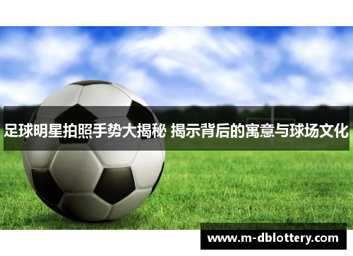 足球明星拍照手势大揭秘 揭示背后的寓意与球场文化