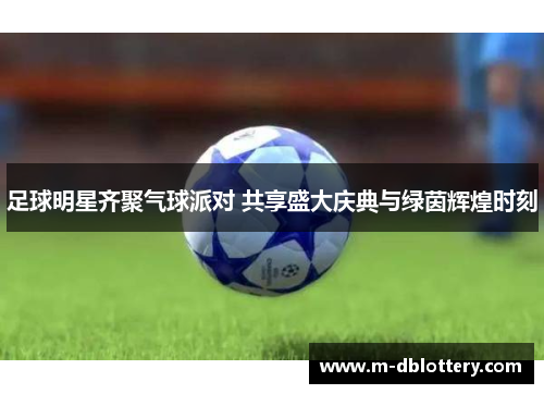 足球明星齐聚气球派对 共享盛大庆典与绿茵辉煌时刻