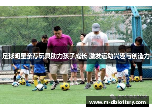 足球明星亲荐玩具助力孩子成长 激发运动兴趣与创造力