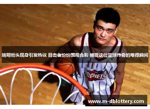 姚明街头现身引发热议 目击者纷纷围观合影 捕捉这位篮球传奇的难得瞬间