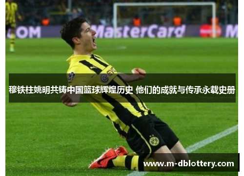 穆铁柱姚明共铸中国篮球辉煌历史 他们的成就与传承永载史册