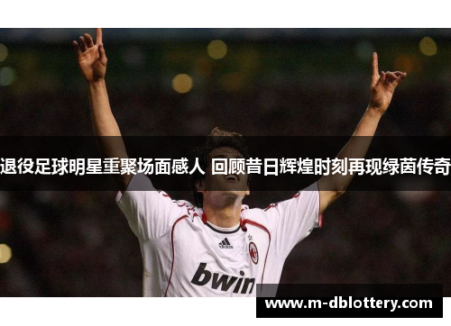 退役足球明星重聚场面感人 回顾昔日辉煌时刻再现绿茵传奇