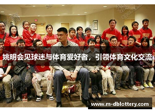 姚明会见球迷与体育爱好者，引领体育文化交流
