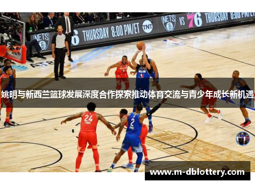 姚明与新西兰篮球发展深度合作探索推动体育交流与青少年成长新机遇