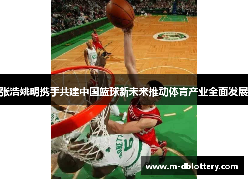 张浩姚明携手共建中国篮球新未来推动体育产业全面发展