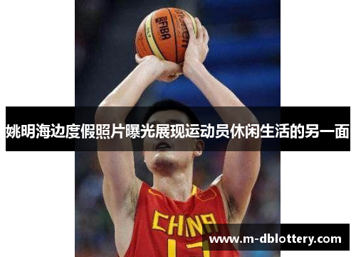 姚明海边度假照片曝光展现运动员休闲生活的另一面